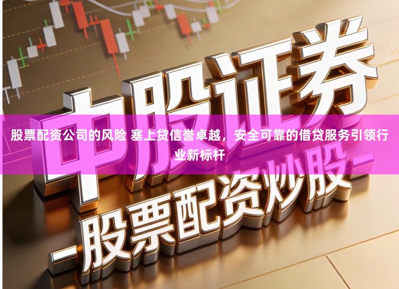 股票配资公司的风险 塞上贷信誉卓越，安全可靠的借贷服务引领行业新标杆
