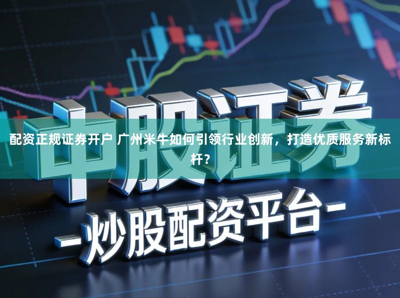 配资正规证券开户 广州米牛如何引领行业创新,打造优质服务新标杆?