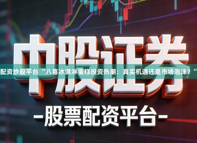 配资炒股平台 “八喜冰淇淋蛋糕投资热潮:真实机遇还是市场泡沫?”