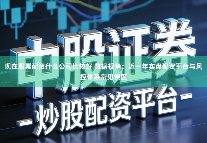 现在股票配资什么公司比较好 数据视角:近一年实盘配资平台与风控体系常见误区