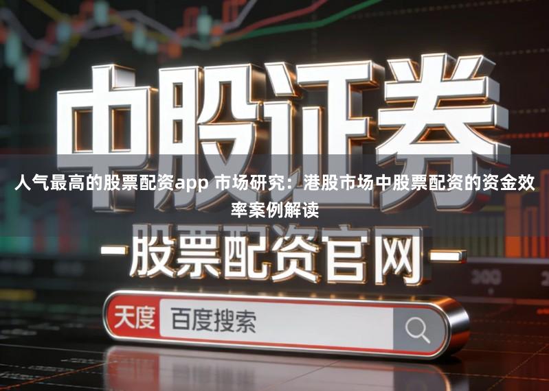 人气最高的股票配资app 市场研究：港股市场中股票配资的资金效率案例解读
