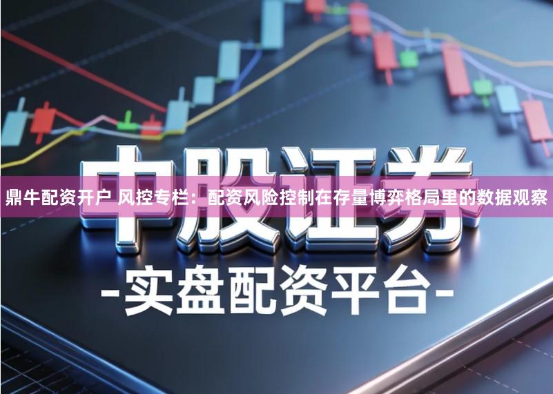 鼎牛配资开户 风控专栏：配资风险控制在存量博弈格局里的数据观察