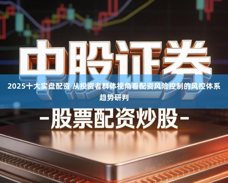 2025十大实盘配资 从投资者群体视角看配资风险控制的风控体系趋势研判