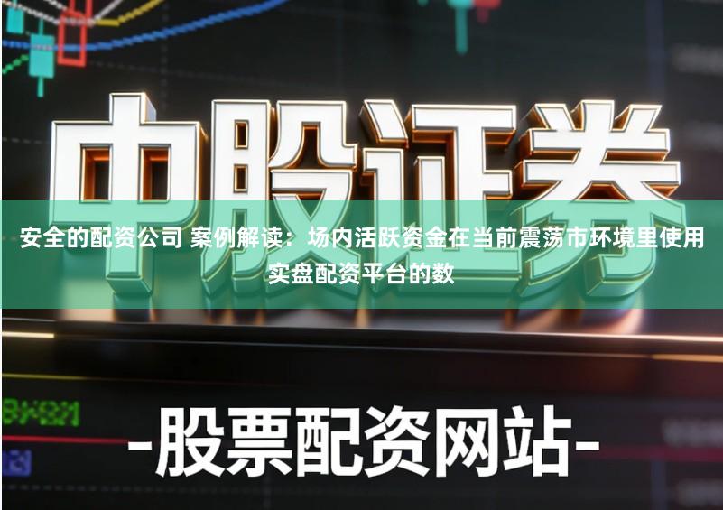 安全的配资公司 案例解读：场内活跃资金在当前震荡市环境里使用实盘配资平台的数