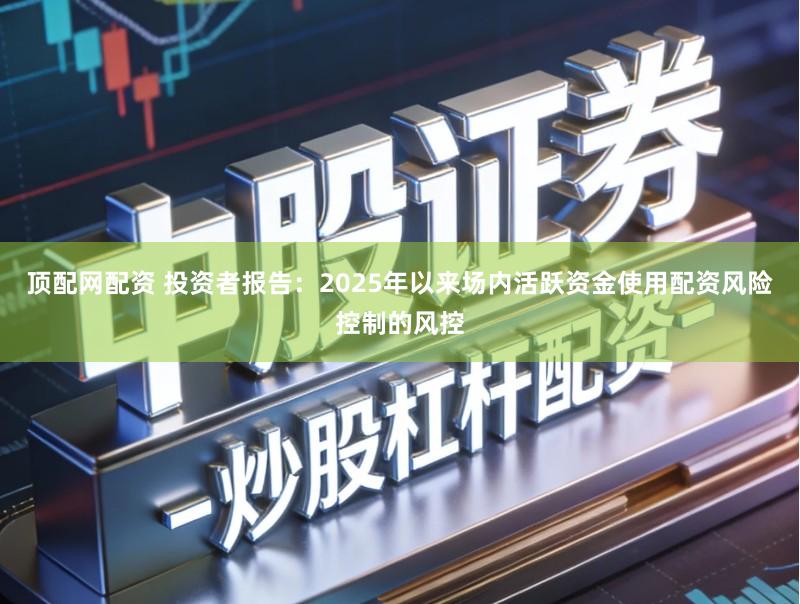 顶配网配资 投资者报告：2025年以来场内活跃资金使用配资风险控制的风控