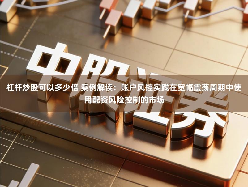 杠杆炒股可以多少倍 案例解读：账户风控实践在宽幅震荡周期中使用配资风险控制的市场