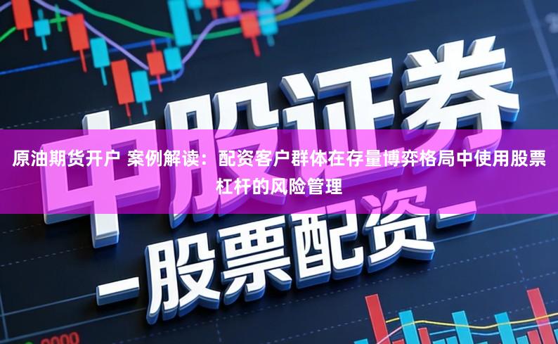 原油期货开户 案例解读:配资客户群体在存量博弈格局中使用股票杠杆的风险管理