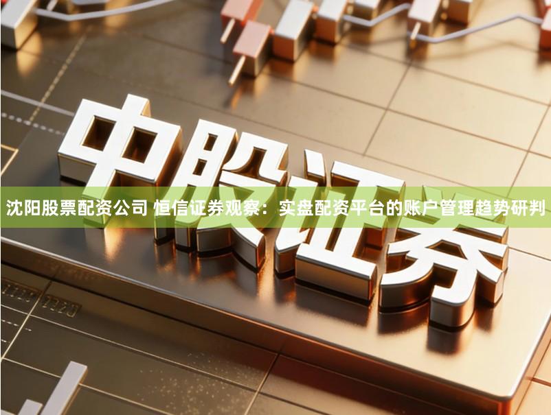 沈阳股票配资公司 恒信证券观察：实盘配资平台的账户管理趋势研判