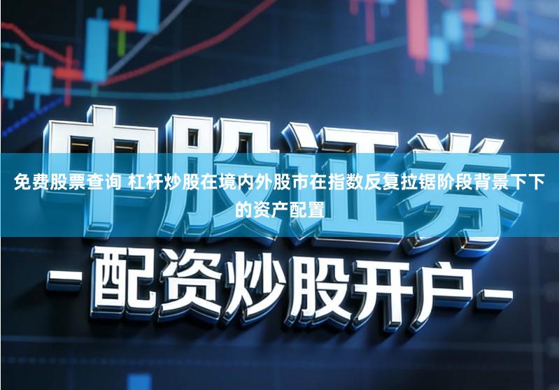 免费股票查询 杠杆炒股在境内外股市在指数反复拉锯阶段背景下下的资产配置