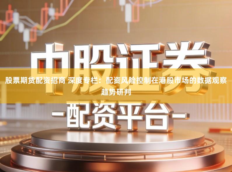 股票期货配资招商 深度专栏：配资风险控制在港股市场的数据观察趋势研判