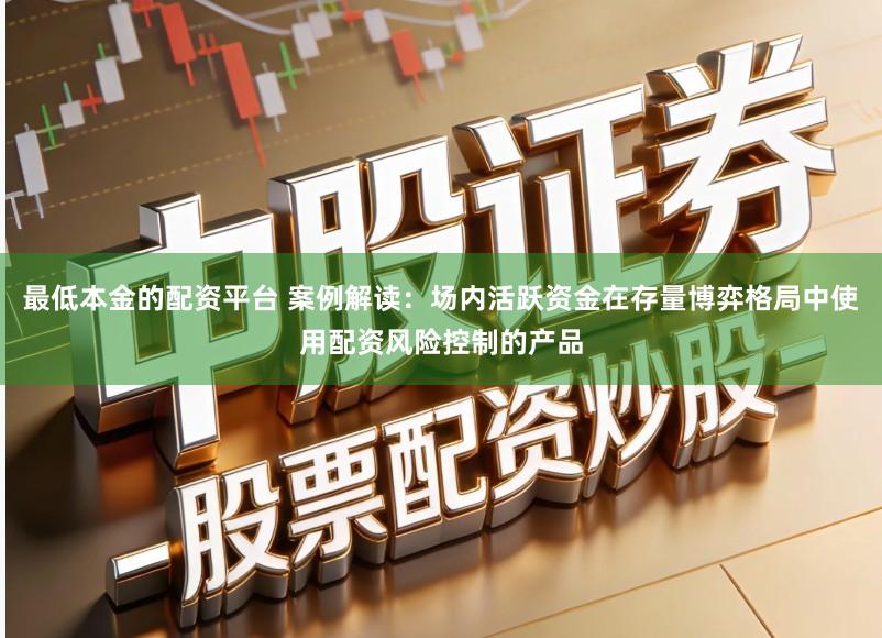 最低本金的配资平台 案例解读：场内活跃资金在存量博弈格局中使用配资风险控制的产品