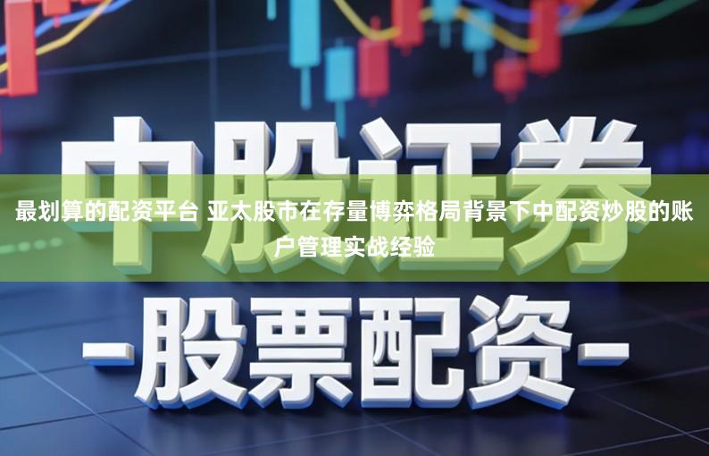 最划算的配资平台 亚太股市在存量博弈格局背景下中配资炒股的账户管理实战经验