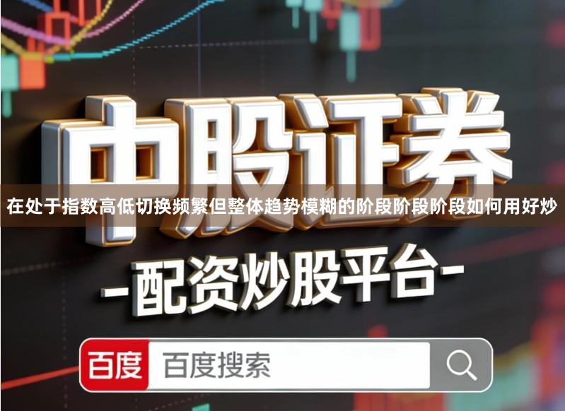 在处于指数高低切换频繁但整体趋势模糊的阶段阶段阶段如何用好炒