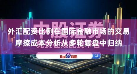 外汇配资比例在国际金融市场的交易摩擦成本分析从多轮复盘中归纳