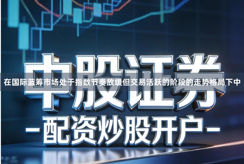 在国际蓝筹市场处于指数节奏放缓但交易活跃的阶段的走势格局下中