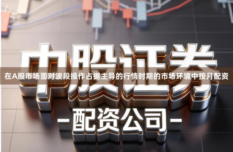 在A股市场面对波段操作占据主导的行情时期的市场环境中按月配资